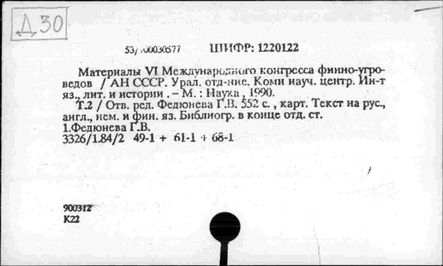 ﻿53/ .OÜ0VÖ77 ШИФР: 1220122
Материалы VI Международного конгресса финно-угроведов / АН СССР. Урал, отд-нке. Коми науч, центр. Ин-т яз., лит. и истории . - М. : Наука, 1990.
Т2 / Отв. род. Федюнсва Г.В. 552 с., карт. Текст на рус., англ., нем. и фин. яз. Библиогр. в конце отд. ст. І.Федюнева Г.В.
3326/1.84/2 49-1 + 61-1 і 68-1
у
9003IZ
К22